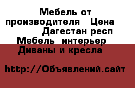 Мебель от производителя › Цена ­ 23 000 - Дагестан респ. Мебель, интерьер » Диваны и кресла   